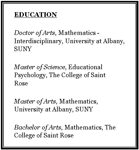 Text Box: EDUCATIONDoctor of Arts, Mathematics -Interdisciplinary, University at Albany, SUNYMaster of Science, Educational Psychology, The College of Saint RoseMaster of Arts, Mathematics, University at Albany, SUNYBachelor of Arts, Mathematics, The College of Saint Rose