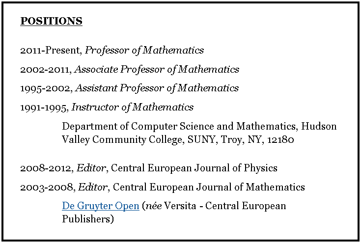 Text Box: POSITIONS2011-Present, Professor of Mathematics2002-2011, Associate Professor of Mathematics1995-2002, Assistant Professor of Mathematics1991-1995, Instructor of MathematicsDepartment of Computer Science and Mathematics, Hudson Valley Community College, SUNY, Troy, NY, 121802008-2012, Editor, Central European Journal of Physics2003-2008, Editor, Central European Journal of MathematicsDe Gruyter Open (ne Versita - Central European Publishers)